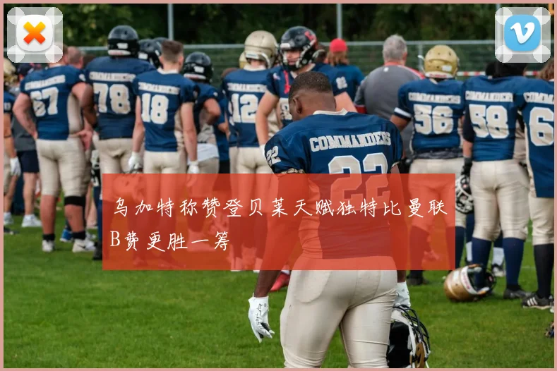 乌加特称赞登贝莱天赋独特比曼联B费更胜一筹
