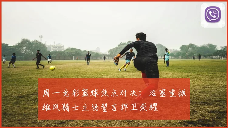 周一竞彩篮球焦点对决：活塞重振雄风骑士主场誓言捍卫荣耀