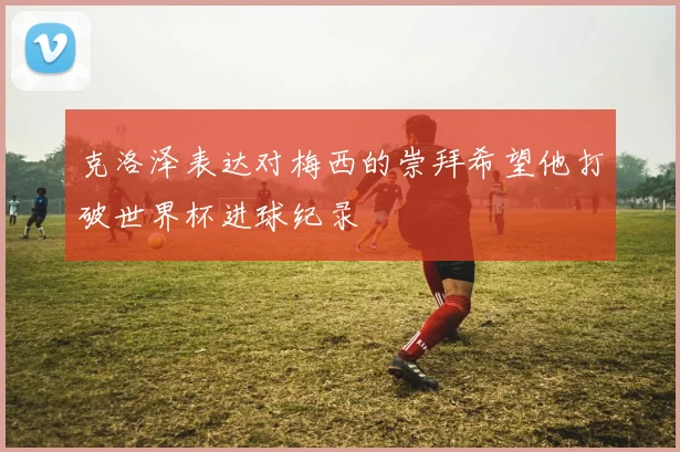 克洛泽表达对梅西的崇拜希望他打破世界杯进球纪录