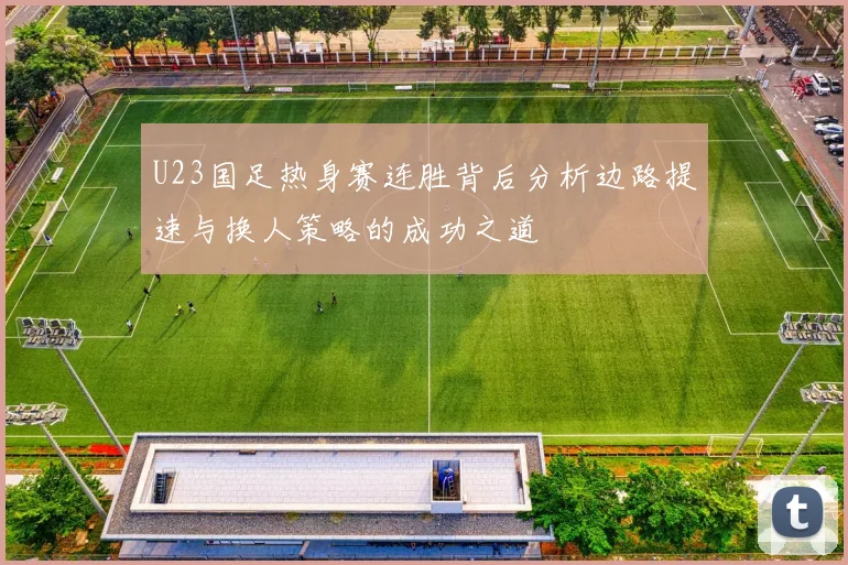 U23国足热身赛连胜背后分析边路提速与换人策略的成功之道