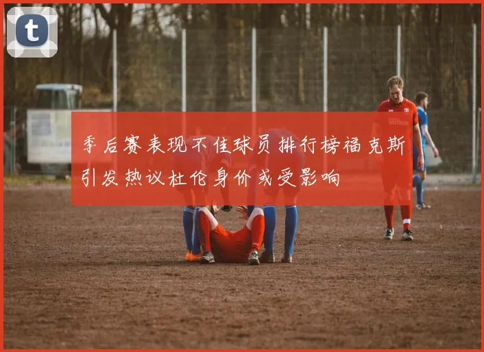 季后赛表现不佳球员排行榜福克斯引发热议杜伦身价或受影响