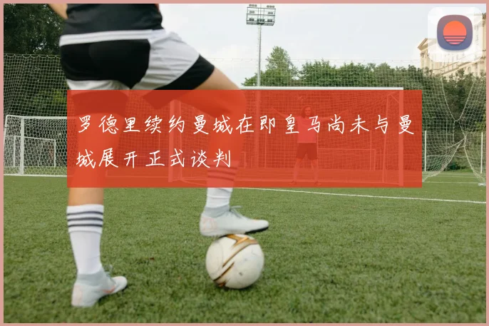 罗德里续约曼城在即皇马尚未与曼城展开正式谈判