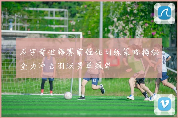 石宇奇世锦赛前强化训练策略揭秘全力冲击羽坛男单冠军