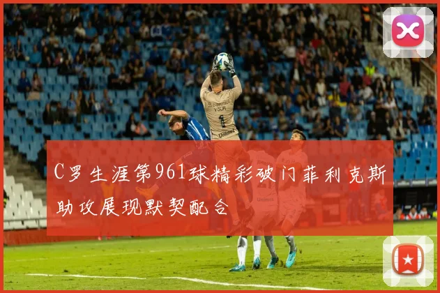 C罗生涯第961球精彩破门菲利克斯助攻展现默契配合