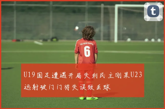 U19国足遭遇开局失利民主刚果U23远射破门门将失误致丢球