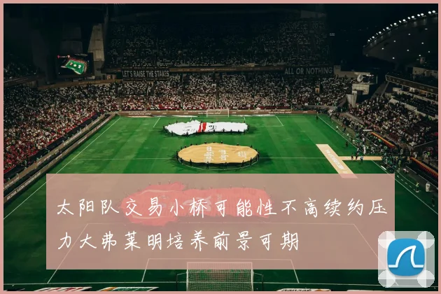 太阳队交易小桥可能性不高续约压力大弗莱明培养前景可期