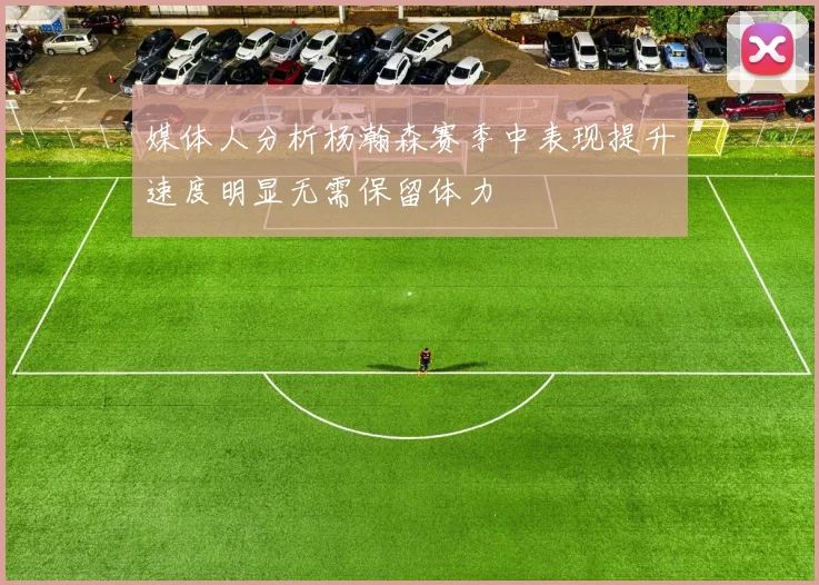 媒体人分析杨瀚森赛季中表现提升速度明显无需保留体力