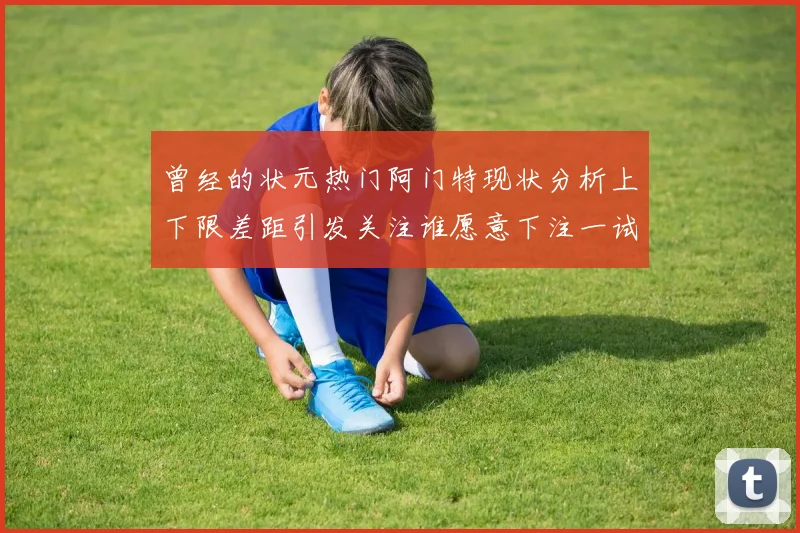 曾经的状元热门阿门特现状分析上下限差距引发关注谁愿意下注一试身手