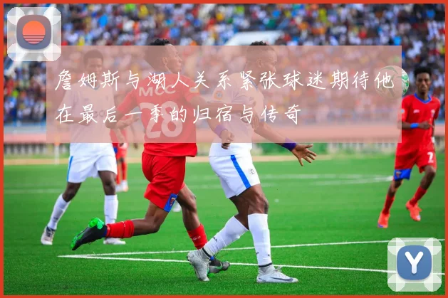詹姆斯与湖人关系紧张球迷期待他在最后一季的归宿与传奇