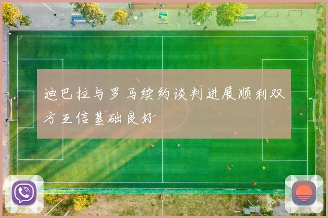 迪巴拉与罗马续约谈判进展顺利双方互信基础良好