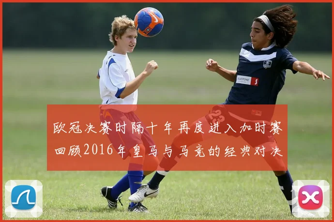 欧冠决赛时隔十年再度进入加时赛回顾2016年皇马与马竞的经典对决
