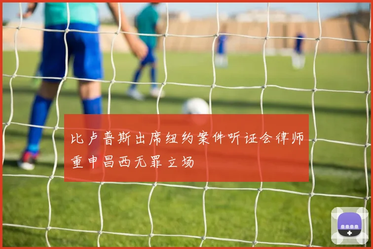 比卢普斯出席纽约案件听证会律师重申昌西无罪立场