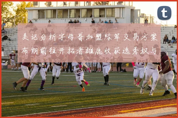 美记分析字母哥加盟绿军交易方案布朗前往开拓者雄鹿收获选秀权与年轻球员