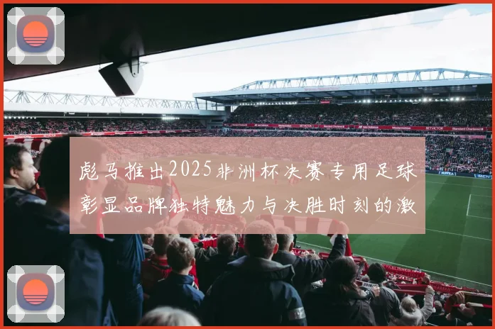 彪马推出2025非洲杯决赛专用足球彰显品牌独特魅力与决胜时刻的激情