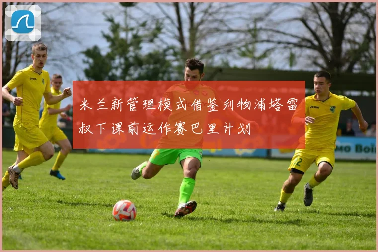 米兰新管理模式借鉴利物浦塔雷囧叔下课前运作赛巴里计划