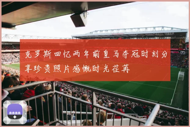 克罗斯回忆两年前皇马夺冠时刻分享珍贵照片感慨时光荏苒