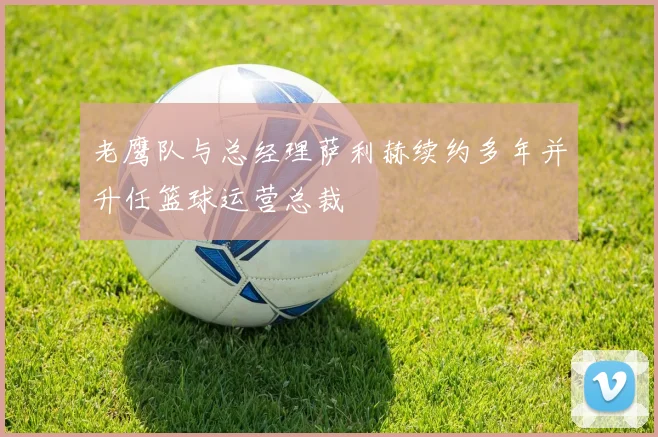 老鹰队与总经理萨利赫续约多年并升任篮球运营总裁