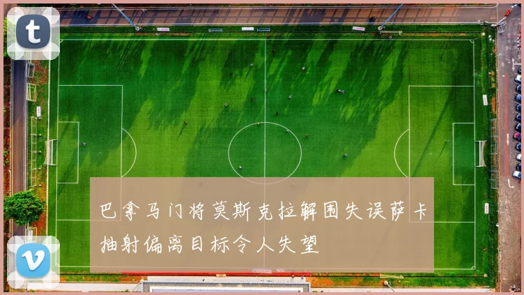 巴拿马门将莫斯克拉解围失误萨卡抽射偏离目标令人失望