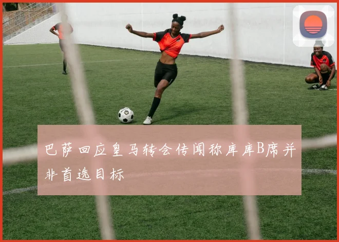 巴萨回应皇马转会传闻称库库B席并非首选目标