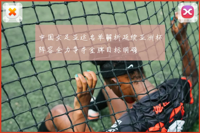 中国女足亚运名单解析延续亚洲杯阵容全力争夺金牌目标明确