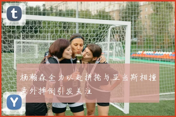 杨瀚森全力以赴拼抢与亚当斯相撞意外摔倒引发关注