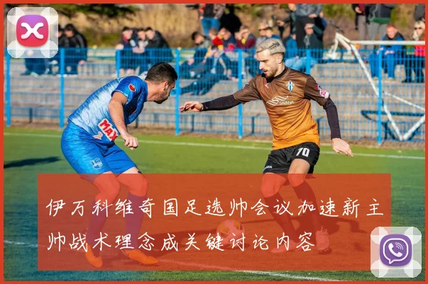 伊万科维奇国足选帅会议加速新主帅战术理念成关键讨论内容